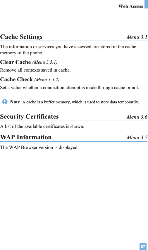 67Web AccessCache Settings Menu 3.5The information or services you have accessed are stored in the cachememory of the phone.Clear Cache (Menu 3.5.1)Remove all contexts saved in cache.Cache Check (Menu 3.5.2)Set a value whether a connection attempt is made through cache or not.Security Certificates Menu 3.6A list of the available certificates is shown.WAP Information Menu 3.7The WAP Browser version is displayed.Note  A cache is a buffer memory, which is used to store data temporarily.