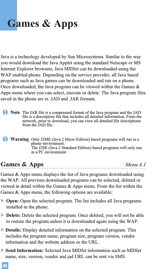 68Java is a technology developed by Sun Microsystems. Similar to the wayyou would download the Java Applet using the standard Netscape or MSInternet Explorer browsers, Java MIDIet can be downloaded using theWAP enabled phone. Depending on the service provider, all Java basedprograms such as Java games can be downloaded and run on a phone.Once downloaded, the Java program can be viewed within the Games &amp;Apps menu where you can select, execute or delete. The Java program filessaved in the phone are in .JAD and .JAR formats.Games &amp; Apps Menu 4.1Games &amp; Apps menu displays the list of Java programs downloaded usingthe WAP. All previous downloaded programs can be selected, deleted orviewed in detail within the Games &amp; Apps menu. From the list within theGames &amp; Apps menu, the following options are available:] Open: Open the selected program. The list includes all Java programsinstalled in the phone.] Delete: Delete the selected program. Once deleted, you will not be ableto restore the program unless it is downloaded again using the WAP.]Details: Display detailed information on the selected program. Thisincludes the program name, program size, program version, vendorinformation and the website address or the URL.]Send Information: Selected Java MIDIet information such as MIDIetname, size, version, vendor and jad URL can be sent via SMS.Note  The JAR file is a compressed format of the Java program and the JADfile is a description file that includes all detailed information. From thenetwork, prior to download, you can view all detailed file descriptionsfrom the JAD file.Warning  Only J2ME (Java 2 Micro Edition) based programs will run in aphone environment.The J2SE (Java 2 Standard Edition) based programs will only runin a PC environment.Games &amp; Apps