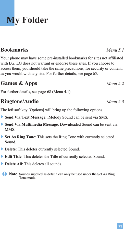 71Bookmarks Menu 5.1Your phone may have some pre-installed bookmarks for sites not affiliatedwith LG. LG does not warrant or endorse these sites. If you choose toaccess them, you should take the same precautions, for security or content,as you would with any site. For further details, see page 65.Games &amp; Apps Menu 5.2For further details, see page 68 (Menu 4.1).Ringtone/Audio Menu 5.3The left soft key [Options] will bring up the following options.]Send Via Text Message: iMelody Sound can be sent via SMS.]Send Via Multimedia Message: Downloaded Sound can be sent viaMMS.]Set As Ring Tone: This sets the Ring Tone with currently selectedSound.]Delete: This deletes currently selected Sound.]Edit Title: This deletes the Title of currently selected Sound.]Delete All: This deletes all sounds. My FolderNote  Sounds supplied as default can only be used under the Set As RingTone mode.
