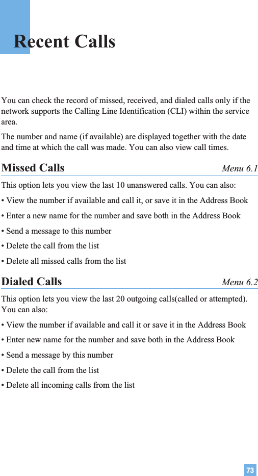 73Recent CallsYou can check the record of missed, received, and dialed calls only if thenetwork supports the Calling Line Identification (CLI) within the servicearea.The number and name (if available) are displayed together with the dateand time at which the call was made. You can also view call times.Missed Calls Menu 6.1This option lets you view the last 10 unanswered calls. You can also:• View the number if available and call it, or save it in the Address Book• Enter a new name for the number and save both in the Address Book• Send a message to this number• Delete the call from the list• Delete all missed calls from the listDialed Calls Menu 6.2This option lets you view the last 20 outgoing calls(called or attempted).You can also:• View the number if available and call it or save it in the Address Book• Enter new name for the number and save both in the Address Book• Send a message by this number• Delete the call from the list• Delete all incoming calls from the list