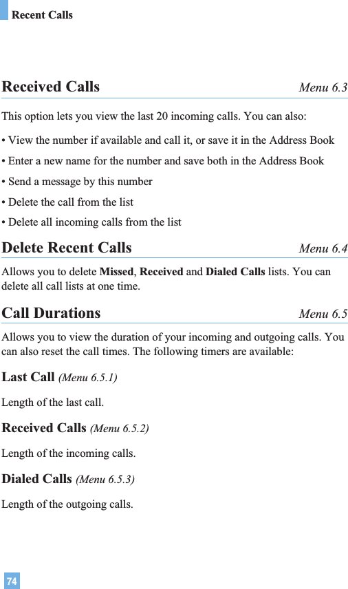 74Received Calls Menu 6.3This option lets you view the last 20 incoming calls. You can also:• View the number if available and call it, or save it in the Address Book• Enter a new name for the number and save both in the Address Book• Send a message by this number• Delete the call from the list• Delete all incoming calls from the listDelete Recent Calls Menu 6.4Allows you to delete Missed, Received and Dialed Calls lists. You candelete all call lists at one time.Call Durations Menu 6.5Allows you to view the duration of your incoming and outgoing calls. Youcan also reset the call times. The following timers are available:Last Call (Menu 6.5.1)Length of the last call.Received Calls (Menu 6.5.2)Length of the incoming calls.Dialed Calls (Menu 6.5.3)Length of the outgoing calls.Recent Calls
