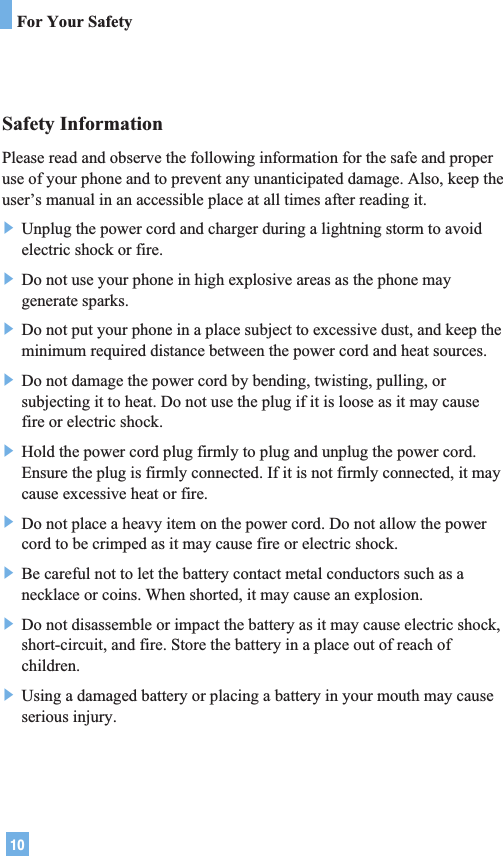 10Safety InformationPlease read and observe the following information for the safe and properuse of your phone and to prevent any unanticipated damage. Also, keep theuser’s manual in an accessible place at all times after reading it.] Unplug the power cord and charger during a lightning storm to avoidelectric shock or fire.] Do not use your phone in high explosive areas as the phone maygenerate sparks.] Do not put your phone in a place subject to excessive dust, and keep theminimum required distance between the power cord and heat sources.] Do not damage the power cord by bending, twisting, pulling, orsubjecting it to heat. Do not use the plug if it is loose as it may causefire or electric shock.] Hold the power cord plug firmly to plug and unplug the power cord.Ensure the plug is firmly connected. If it is not firmly connected, it maycause excessive heat or fire.] Do not place a heavy item on the power cord. Do not allow the powercord to be crimped as it may cause fire or electric shock.] Be careful not to let the battery contact metal conductors such as anecklace or coins. When shorted, it may cause an explosion.] Do not disassemble or impact the battery as it may cause electric shock,short-circuit, and fire. Store the battery in a place out of reach ofchildren.] Using a damaged battery or placing a battery in your mouth may causeserious injury.For Your Safety