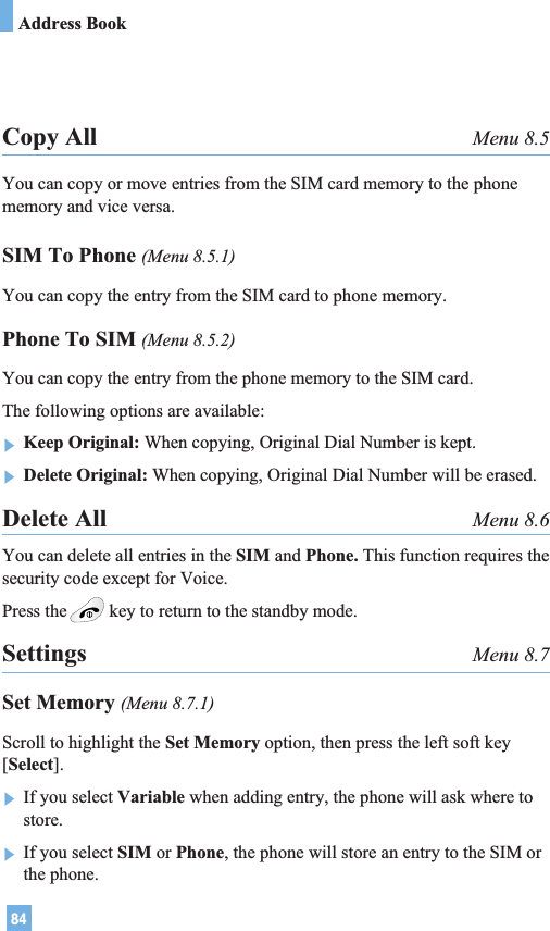84Address BookCopy All Menu 8.5You can copy or move entries from the SIM card memory to the phonememory and vice versa.SIM To Phone (Menu 8.5.1)You can copy the entry from the SIM card to phone memory. Phone To SIM (Menu 8.5.2)You can copy the entry from the phone memory to the SIM card.The following options are available:]Keep Original: When copying, Original Dial Number is kept.]Delete Original: When copying, Original Dial Number will be erased.Delete All Menu 8.6You can delete all entries in the SIM and Phone. This function requires thesecurity code except for Voice.Press the key to return to the standby mode.Settings Menu 8.7Set Memory (Menu 8.7.1)Scroll to highlight the Set Memory option, then press the left soft key[Select].]If you select Variable when adding entry, the phone will ask where tostore.]If you select SIM or Phone, the phone will store an entry to the SIM orthe phone.