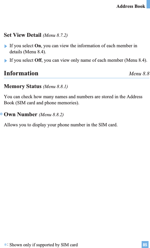 85Address BookInformation Menu 8.8Memory Status (Menu 8.8.1)You can check how many names and numbers are stored in the AddressBook (SIM card and phone memories).Own Number (Menu 8.8.2)Allows you to display your phone number in the SIM card.*Set View Detail (Menu 8.7.2)]If you select On, you can view the information of each member indetails (Menu 8.4).]If you select Off, you can view only name of each member (Menu 8.4).*:Shown only if supported by SIM card