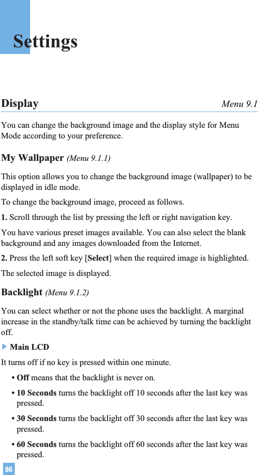 86SettingsDisplay Menu 9.1You can change the background image and the display style for MenuMode according to your preference.My Wallpaper (Menu 9.1.1)This option allows you to change the background image (wallpaper) to bedisplayed in idle mode.To change the background image, proceed as follows.1. Scroll through the list by pressing the left or right navigation key.You have various preset images available. You can also select the blankbackground and any images downloaded from the Internet.2. Press the left soft key [Select] when the required image is highlighted.The selected image is displayed.Backlight (Menu 9.1.2)You can select whether or not the phone uses the backlight. A marginalincrease in the standby/talk time can be achieved by turning the backlightoff.]Main LCDIt turns off if no key is pressed within one minute.• Off means that the backlight is never on.• 10 Seconds turns the backlight off 10 seconds after the last key waspressed.• 30 Seconds turns the backlight off 30 seconds after the last key waspressed.• 60 Seconds turns the backlight off 60 seconds after the last key waspressed.