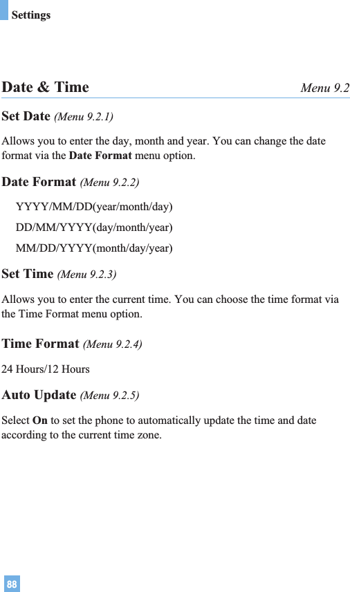 88SettingsDate &amp; Time Menu 9.2Set Date (Menu 9.2.1)Allows you to enter the day, month and year. You can change the dateformat via the Date Format menu option.Date Format (Menu 9.2.2)YYYY/MM/DD(year/month/day)DD/MM/YYYY(day/month/year)MM/DD/YYYY(month/day/year)Set Time (Menu 9.2.3)Allows you to enter the current time. You can choose the time format viathe Time Format menu option.Time Format (Menu 9.2.4)24 Hours/12 HoursAuto Update (Menu 9.2.5)Select On to set the phone to automatically update the time and dateaccording to the current time zone.