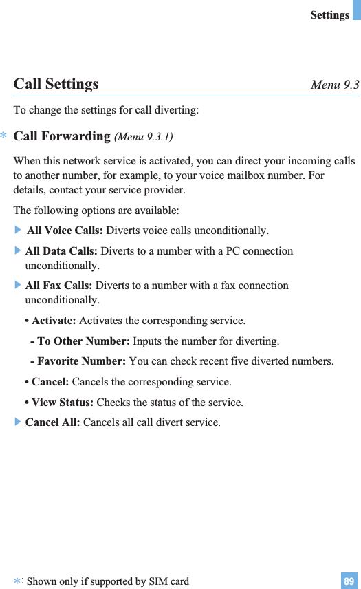 89SettingsCall Settings Menu 9.3To change the settings for call diverting:Call Forwarding (Menu 9.3.1)When this network service is activated, you can direct your incoming callsto another number, for example, to your voice mailbox number. Fordetails, contact your service provider. The following options are available:] All Voice Calls: Diverts voice calls unconditionally.]All Data Calls: Diverts to a number with a PC connectionunconditionally.]All Fax Calls: Diverts to a number with a fax connectionunconditionally.• Activate: Activates the corresponding service.- To Other Number: Inputs the number for diverting.- Favorite Number: You can check recent five diverted numbers.• Cancel: Cancels the corresponding service.• View Status: Checks the status of the service.]Cancel All: Cancels all call divert service.**:Shown only if supported by SIM card
