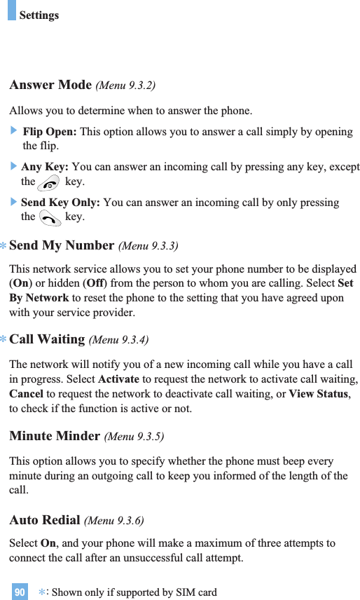 90SettingsAnswer Mode (Menu 9.3.2)Allows you to determine when to answer the phone.] Flip Open: This option allows you to answer a call simply by openingthe flip. ]Any Key: You can answer an incoming call by pressing any key, exceptthe key.]Send Key Only: You can answer an incoming call by only pressingthe key.Send My Number (Menu 9.3.3)This network service allows you to set your phone number to be displayed(On) or hidden (Off) from the person to whom you are calling. Select SetBy Network to reset the phone to the setting that you have agreed uponwith your service provider.Call Waiting (Menu 9.3.4)The network will notify you of a new incoming call while you have a callin progress. Select Activate to request the network to activate call waiting,Cancel to request the network to deactivate call waiting, or View Status,to check if the function is active or not.Minute Minder (Menu 9.3.5)This option allows you to specify whether the phone must beep everyminute during an outgoing call to keep you informed of the length of thecall.Auto Redial (Menu 9.3.6)Select On, and your phone will make a maximum of three attempts toconnect the call after an unsuccessful call attempt.***:Shown only if supported by SIM card