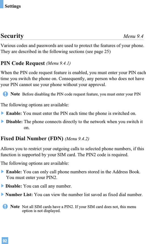 92SettingsSecurity Menu 9.4Various codes and passwords are used to protect the features of your phone.They are described in the following sections (see page 25)PIN Code Request (Menu 9.4.1)When the PIN code request feature is enabled, you must enter your PIN eachtime you switch the phone on. Consequently, any person who does not haveyour PIN cannot use your phone without your approval.The following options are available:] Enable: You must enter the PIN each time the phone is switched on.] Disable: The phone connects directly to the network when you switch iton.Fixed Dial Number (FDN) (Menu 9.4.2)Allows you to restrict your outgoing calls to selected phone numbers, if thisfunction is supported by your SIM card. The PIN2 code is required.The following options are available:] Enable: You can only call phone numbers stored in the Address Book.You must enter your PIN2.]Disable: You can call any number.]Number List: You can view the number list saved as fixed dial number.Note  Before disabling the PIN code request feature, you must enter your PINNote  Not all SIM cards have a PIN2. If your SIM card does not, this menuoption is not displayed.
