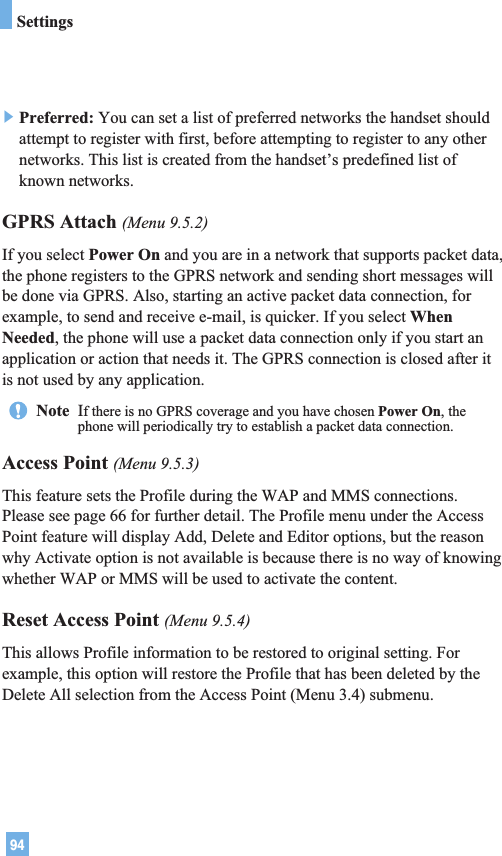 94]Preferred: You can set a list of preferred networks the handset shouldattempt to register with first, before attempting to register to any othernetworks. This list is created from the handset’s predefined list ofknown networks.GPRS Attach (Menu 9.5.2)If you select Power On and you are in a network that supports packet data,the phone registers to the GPRS network and sending short messages willbe done via GPRS. Also, starting an active packet data connection, forexample, to send and receive e-mail, is quicker. If you select WhenNeeded, the phone will use a packet data connection only if you start anapplication or action that needs it. The GPRS connection is closed after itis not used by any application.Access Point (Menu 9.5.3)This feature sets the Profile during the WAP and MMS connections.Please see page 66 for further detail. The Profile menu under the AccessPoint feature will display Add, Delete and Editor options, but the reasonwhy Activate option is not available is because there is no way of knowingwhether WAP or MMS will be used to activate the content.  Reset Access Point (Menu 9.5.4)This allows Profile information to be restored to original setting. Forexample, this option will restore the Profile that has been deleted by theDelete All selection from the Access Point (Menu 3.4) submenu.Note  If there is no GPRS coverage and you have chosen Power On, thephone will periodically try to establish a packet data connection.Settings