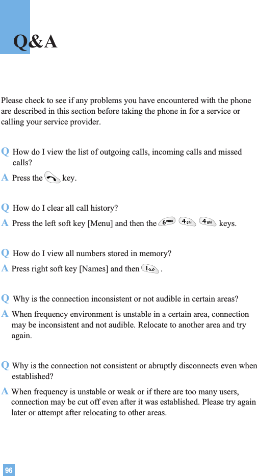 96Please check to see if any problems you have encountered with the phoneare described in this section before taking the phone in for a service orcalling your service provider.QHow do I view the list of outgoing calls, incoming calls and missedcalls?APress the key.QHow do I clear all call history?APress the left soft key [Menu] and then the keys.QHow do I view all numbers stored in memory?APress right soft key [Names] and then .QWhy is the connection inconsistent or not audible in certain areas?AWhen frequency environment is unstable in a certain area, connectionmay be inconsistent and not audible. Relocate to another area and tryagain.QWhy is the connection not consistent or abruptly disconnects even whenestablished?A When frequency is unstable or weak or if there are too many users,connection may be cut off even after it was established. Please try againlater or attempt after relocating to other areas.Q&amp;A
