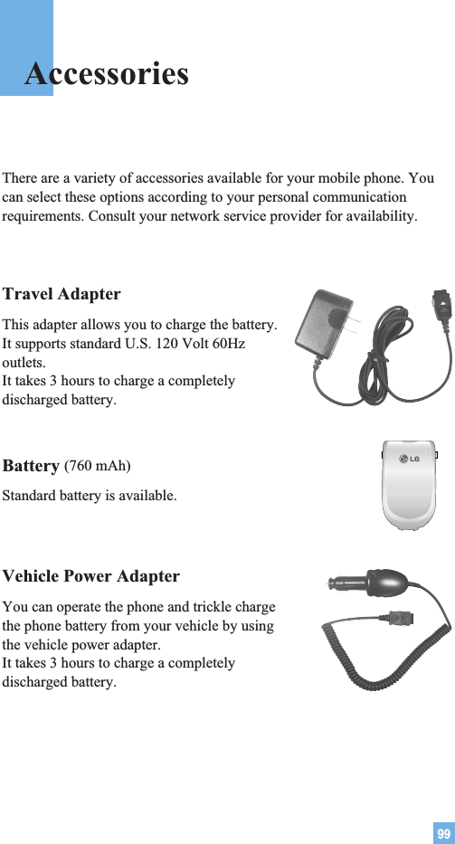 99Travel AdapterThis adapter allows you to charge the battery. It supports standard U.S. 120 Volt 60Hzoutlets. It takes 3 hours to charge a completelydischarged battery.Battery (760 mAh)Standard battery is available.Vehicle Power Adapter You can operate the phone and trickle chargethe phone battery from your vehicle by usingthe vehicle power adapter. It takes 3 hours to charge a completelydischarged battery.There are a variety of accessories available for your mobile phone. Youcan select these options according to your personal communicationrequirements. Consult your network service provider for availability.Accessories