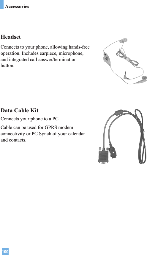 100HeadsetConnects to your phone, allowing hands-freeoperation. Includes earpiece, microphone,and integrated call answer/terminationbutton.Data Cable KitConnects your phone to a PC.Cable can be used for GPRS modemconnectivity or PC Synch of your calendarand contacts.Accessories