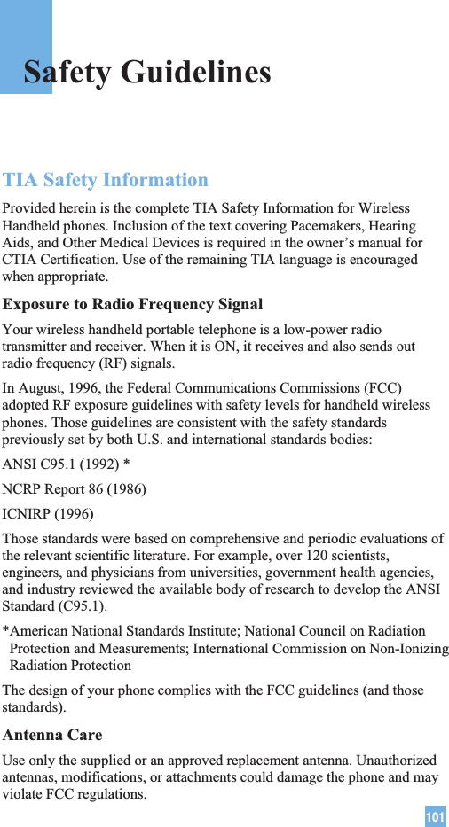 101TIA Safety InformationProvided herein is the complete TIA Safety Information for WirelessHandheld phones. Inclusion of the text covering Pacemakers, HearingAids, and Other Medical Devices is required in the owner’s manual forCTIA Certification. Use of the remaining TIA language is encouragedwhen appropriate.Exposure to Radio Frequency SignalYour wireless handheld portable telephone is a low-power radiotransmitter and receiver. When it is ON, it receives and also sends outradio frequency (RF) signals.In August, 1996, the Federal Communications Commissions (FCC)adopted RF exposure guidelines with safety levels for handheld wirelessphones. Those guidelines are consistent with the safety standardspreviously set by both U.S. and international standards bodies:ANSI C95.1 (1992) *NCRP Report 86 (1986)ICNIRP (1996)Those standards were based on comprehensive and periodic evaluations ofthe relevant scientific literature. For example, over 120 scientists,engineers, and physicians from universities, government health agencies,and industry reviewed the available body of research to develop the ANSIStandard (C95.1).*American National Standards Institute; National Council on RadiationProtection and Measurements; International Commission on Non-IonizingRadiation ProtectionThe design of your phone complies with the FCC guidelines (and thosestandards).Antenna CareUse only the supplied or an approved replacement antenna. Unauthorizedantennas, modifications, or attachments could damage the phone and mayviolate FCC regulations.Safety Guidelines