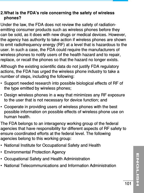 2.What is the FDA&apos;s role concerning the safety of wirelessphones?Under the law, the FDA does not review the safety of radiation-emitting consumer products such as wireless phones before theycan be sold, as it does with new drugs or medical devices. However,the agency has authority to take action if wireless phones are shownto emit radiofrequency energy (RF) at a level that is hazardous to theuser. In such a case, the FDA could require the manufacturers ofwireless phones to notify users of the health hazard and to repair,replace, or recall the phones so that the hazard no longer exists.Although the existing scientific data do not justify FDA regulatoryactions, the FDA has urged the wireless phone industry to take anumber of steps, including the following:•  Support needed research into possible biological effects of RF ofthe type emitted by wireless phones;•  Design wireless phones in a way that minimizes any RF exposureto the user that is not necessary for device function; and•  Cooperate in providing users of wireless phones with the bestpossible information on possible effects of wireless phone use onhuman health.The FDA belongs to an interagency working group of the federalagencies that have responsibility for different aspects of RF safety toensure coordinated efforts at the federal level. The followingagencies belong to this working group:•  National Institute for Occupational Safety and Health•  Environmental Protection Agency•  Occupational Safety and Health Administration•  National Telecommunications and Information AdministrationENGLISH101