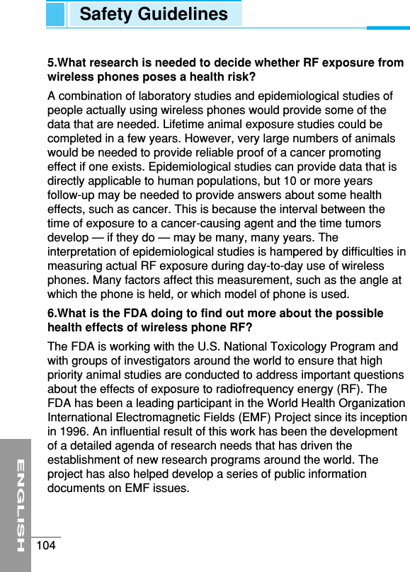 5.What research is needed to decide whether RF exposure fromwireless phones poses a health risk?A combination of laboratory studies and epidemiological studies ofpeople actually using wireless phones would provide some of thedata that are needed. Lifetime animal exposure studies could becompleted in a few years. However, very large numbers of animalswould be needed to provide reliable proof of a cancer promotingeffect if one exists. Epidemiological studies can provide data that isdirectly applicable to human populations, but 10 or more yearsfollow-up may be needed to provide answers about some healtheffects, such as cancer. This is because the interval between thetime of exposure to a cancer-causing agent and the time tumorsdevelop — if they do — may be many, many years. Theinterpretation of epidemiological studies is hampered by difficulties inmeasuring actual RF exposure during day-to-day use of wirelessphones. Many factors affect this measurement, such as the angle atwhich the phone is held, or which model of phone is used.6.What is the FDA doing to find out more about the possiblehealth effects of wireless phone RF?The FDA is working with the U.S. National Toxicology Program andwith groups of investigators around the world to ensure that highpriority animal studies are conducted to address important questionsabout the effects of exposure to radiofrequency energy (RF). TheFDA has been a leading participant in the World Health OrganizationInternational Electromagnetic Fields (EMF) Project since its inceptionin 1996. An influential result of this work has been the developmentof a detailed agenda of research needs that has driven theestablishment of new research programs around the world. Theproject has also helped develop a series of public informationdocuments on EMF issues.ENGLISH104Safety Guidelines