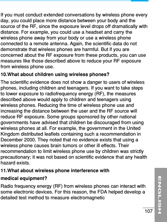 ENGLISH107If you must conduct extended conversations by wireless phone everyday, you could place more distance between your body and thesource of the RF, since the exposure level drops off dramatically withdistance. For example, you could use a headset and carry thewireless phone away from your body or use a wireless phoneconnected to a remote antenna. Again, the scientific data do notdemonstrate that wireless phones are harmful. But if you areconcerned about the RF exposure from these products, you can usemeasures like those described above to reduce your RF exposurefrom wireless phone use.10.What about children using wireless phones?The scientific evidence does not show a danger to users of wirelessphones, including children and teenagers. If you want to take stepsto lower exposure to radiofrequency energy (RF), the measuresdescribed above would apply to children and teenagers usingwireless phones. Reducing the time of wireless phone use andincreasing the distance between the user and the RF source willreduce RF exposure. Some groups sponsored by other nationalgovernments have advised that children be discouraged from usingwireless phones at all. For example, the government in the UnitedKingdom distributed leaflets containing such a recommendation inDecember 2000. They noted that no evidence exists that using awireless phone causes brain tumors or other ill effects. Theirrecommendation to limit wireless phone use by children was strictlyprecautionary; it was not based on scientific evidence that any healthhazard exists.11.What about wireless phone interference withmedical equipment?Radio frequency energy (RF) from wireless phones can interact withsome electronic devices. For this reason, the FDA helped develop adetailed test method to measure electromagnetic 