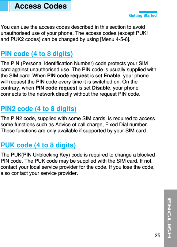 ENGLISH25You can use the access codes described in this section to avoidunauthorised use of your phone. The access codes (except PUK1and PUK2 codes) can be changed by using [Menu 4-5-6]. PIN code (4 to 8 digits)The PIN (Personal Identification Number) code protects your SIMcard against unauthorised use. The PIN code is usually supplied withthe SIM card. When PIN code request is set Enable, your phonewill request the PIN code every time it is switched on. On thecontrary, when PIN code request is set Disable, your phoneconnects to the network directly without the request PIN code.PIN2 code (4 to 8 digits)The PIN2 code, supplied with some SIM cards, is required to accesssome functions such as Advice of call charge, Fixed Dial number.These functions are only available if supported by your SIM card.PUK code (4 to 8 digits)The PUK(PIN Unblocking Key) code is required to change a blockedPIN code. The PUK code may be supplied with the SIM card. If not,contact your local service provider for the code. If you lose the code,also contact your service provider.Access Codes Getting Started
