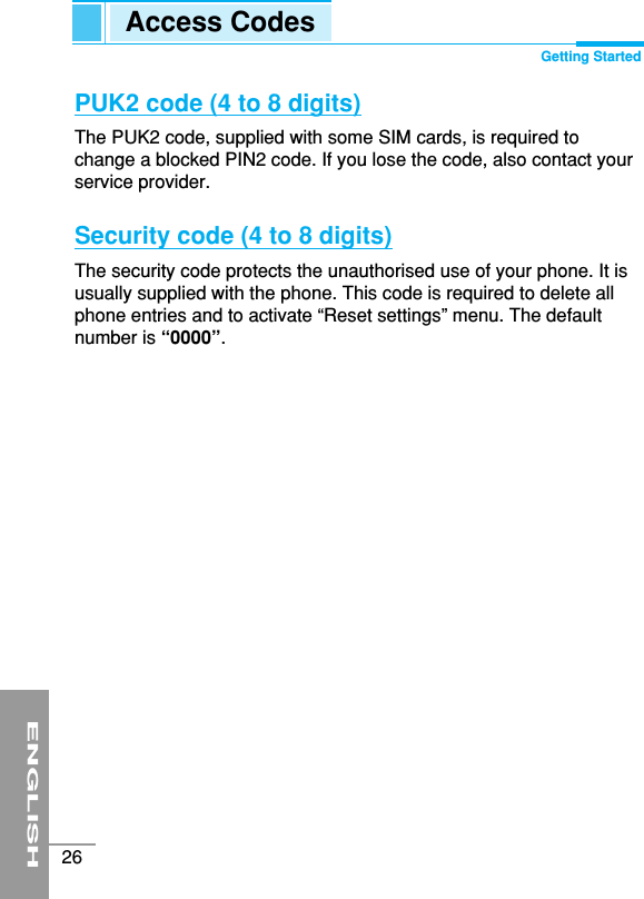 ENGLISH26PUK2 code (4 to 8 digits)The PUK2 code, supplied with some SIM cards, is required tochange a blocked PIN2 code. If you lose the code, also contact yourservice provider.Security code (4 to 8 digits)The security code protects the unauthorised use of your phone. It isusually supplied with the phone. This code is required to delete allphone entries and to activate “Reset settings” menu. The defaultnumber is “0000”.Access Codes Getting Started