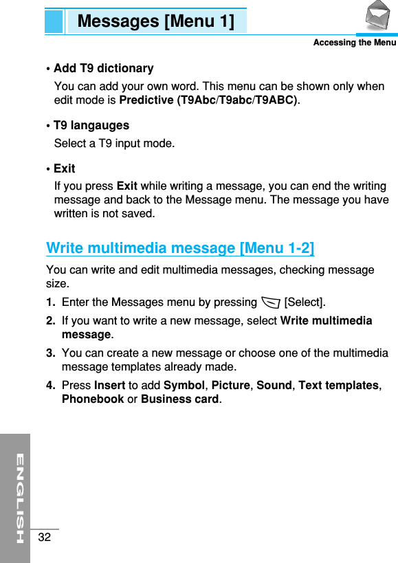 ENGLISH32Messages [Menu 1]Accessing the Menu• Add T9 dictionaryYou can add your own word. This menu can be shown only whenedit mode is Predictive (T9Abc/T9abc/T9ABC).• T9 langaugesSelect a T9 input mode.• ExitIf you press Exit while writing a message, you can end the writingmessage and back to the Message menu. The message you havewritten is not saved.Write multimedia message [Menu 1-2]You can write and edit multimedia messages, checking messagesize.1. Enter the Messages menu by pressing &lt; [Select].2.  If you want to write a new message, select Write multimediamessage.3.  You can create a new message or choose one of the multimediamessage templates already made.4.  Press Insert to add Symbol, Picture, Sound, Text templates,Phonebook or Business card.