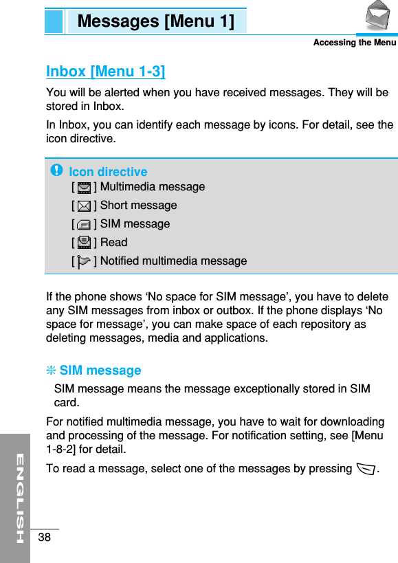 ENGLISH38Messages [Menu 1]Accessing the MenuInbox [Menu 1-3]You will be alerted when you have received messages. They will bestored in Inbox.In Inbox, you can identify each message by icons. For detail, see theicon directive.If the phone shows ‘No space for SIM message’, you have to deleteany SIM messages from inbox or outbox. If the phone displays ‘Nospace for message’, you can make space of each repository asdeleting messages, media and applications.❇SIM messageSIM message means the message exceptionally stored in SIMcard.For notified multimedia message, you have to wait for downloadingand processing of the message. For notification setting, see [Menu1-8-2] for detail.To read a message, select one of the messages by pressing &lt;.Icon directive[      ] Multimedia message[      ] Short message[      ] SIM message[      ] Read[      ] Notified multimedia message