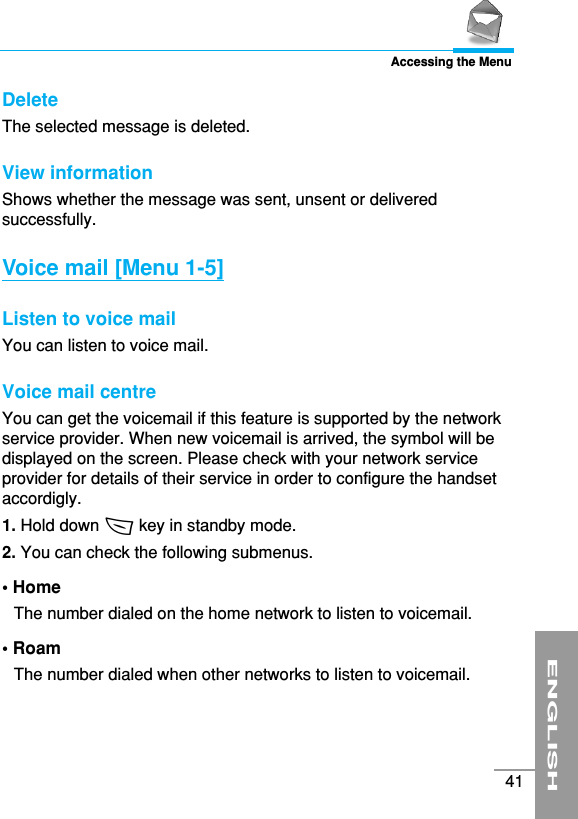 ENGLISH41Accessing the MenuDeleteThe selected message is deleted.View informationShows whether the message was sent, unsent or deliveredsuccessfully.Voice mail [Menu 1-5]Listen to voice mail You can listen to voice mail.Voice mail centre You can get the voicemail if this feature is supported by the networkservice provider. When new voicemail is arrived, the symbol will bedisplayed on the screen. Please check with your network serviceprovider for details of their service in order to configure the handsetaccordigly.1. Hold down &lt; key in standby mode.2. You can check the following submenus.• Home The number dialed on the home network to listen to voicemail.• RoamThe number dialed when other networks to listen to voicemail.