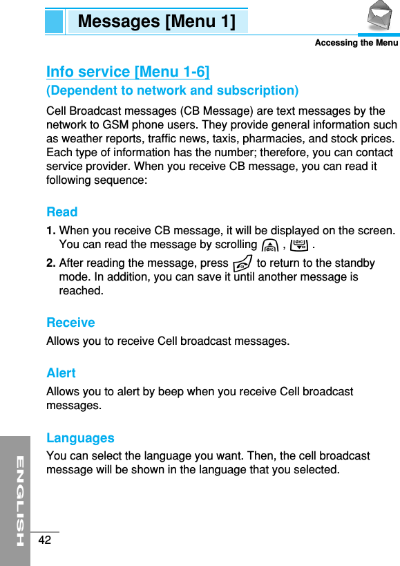 ENGLISH42Info service [Menu 1-6](Dependent to network and subscription)Cell Broadcast messages (CB Message) are text messages by thenetwork to GSM phone users. They provide general information suchas weather reports, traffic news, taxis, pharmacies, and stock prices.Each type of information has the number; therefore, you can contactservice provider. When you receive CB message, you can read itfollowing sequence:Read1. When you receive CB message, it will be displayed on the screen.You can read the message by scrolling U, D .2. After reading the message, press Eto return to the standbymode. In addition, you can save it until another message isreached.ReceiveAllows you to receive Cell broadcast messages. AlertAllows you to alert by beep when you receive Cell broadcastmessages.Languages You can select the language you want. Then, the cell broadcastmessage will be shown in the language that you selected.Messages [Menu 1]Accessing the Menu