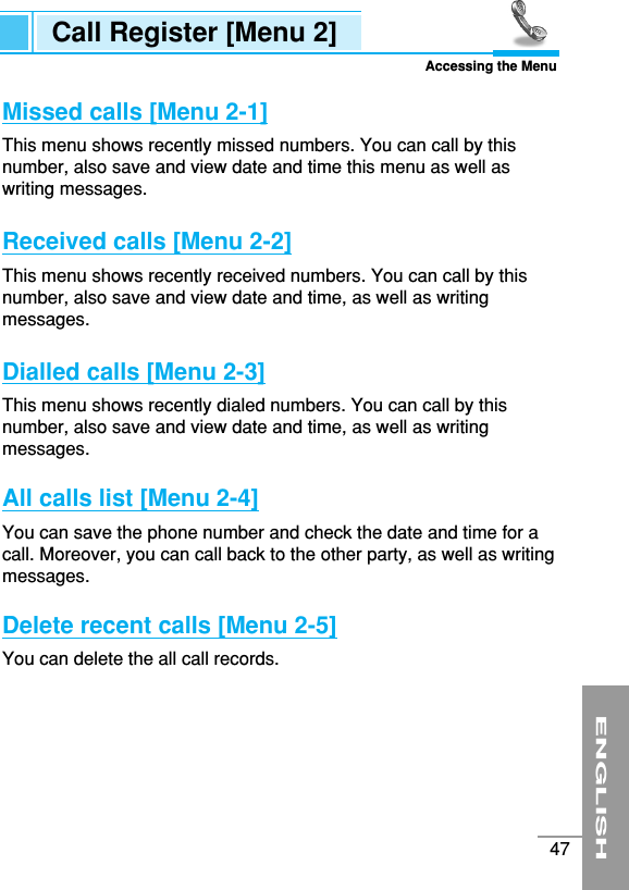 ENGLISH47Missed calls [Menu 2-1]This menu shows recently missed numbers. You can call by thisnumber, also save and view date and time this menu as well aswriting messages.Received calls [Menu 2-2]This menu shows recently received numbers. You can call by thisnumber, also save and view date and time, as well as writingmessages.Dialled calls [Menu 2-3]This menu shows recently dialed numbers. You can call by thisnumber, also save and view date and time, as well as writingmessages.All calls list [Menu 2-4]You can save the phone number and check the date and time for acall. Moreover, you can call back to the other party, as well as writingmessages.Delete recent calls [Menu 2-5]You can delete the all call records.Call Register [Menu 2]Accessing the Menu