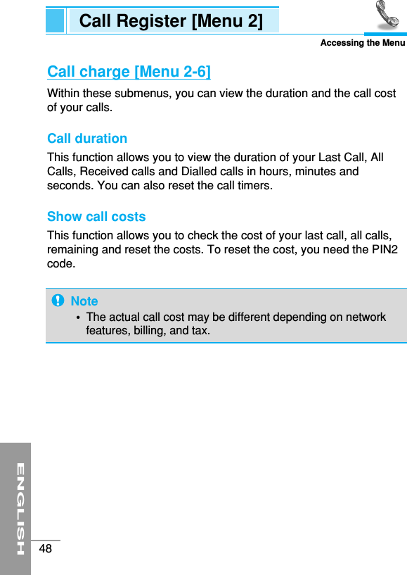 ENGLISH48Call Register [Menu 2]Accessing the MenuCall charge [Menu 2-6]Within these submenus, you can view the duration and the call costof your calls.Call duration This function allows you to view the duration of your Last Call, AllCalls, Received calls and Dialled calls in hours, minutes andseconds. You can also reset the call timers.Show call costs This function allows you to check the cost of your last call, all calls,remaining and reset the costs. To reset the cost, you need the PIN2code.Note• The actual call cost may be different depending on networkfeatures, billing, and tax.