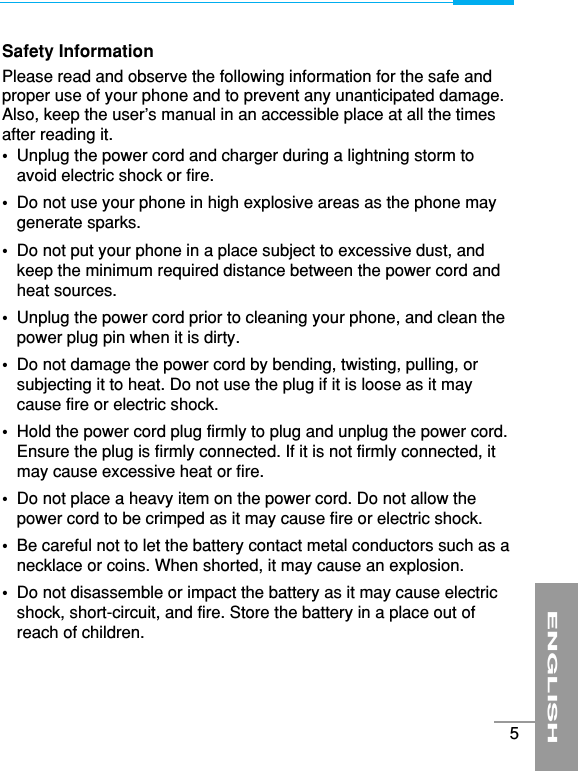 Safety InformationPlease read and observe the following information for the safe andproper use of your phone and to prevent any unanticipated damage.Also, keep the user’s manual in an accessible place at all the timesafter reading it.•Unplug the power cord and charger during a lightning storm toavoid electric shock or fire.•Do not use your phone in high explosive areas as the phone maygenerate sparks.•Do not put your phone in a place subject to excessive dust, andkeep the minimum required distance between the power cord andheat sources.•Unplug the power cord prior to cleaning your phone, and clean thepower plug pin when it is dirty.•Do not damage the power cord by bending, twisting, pulling, orsubjecting it to heat. Do not use the plug if it is loose as it maycause fire or electric shock.•Hold the power cord plug firmly to plug and unplug the power cord.Ensure the plug is firmly connected. If it is not firmly connected, itmay cause excessive heat or fire.•Do not place a heavy item on the power cord. Do not allow thepower cord to be crimped as it may cause fire or electric shock.•Be careful not to let the battery contact metal conductors such as anecklace or coins. When shorted, it may cause an explosion.•Do not disassemble or impact the battery as it may cause electricshock, short-circuit, and fire. Store the battery in a place out ofreach of children.ENGLISH5