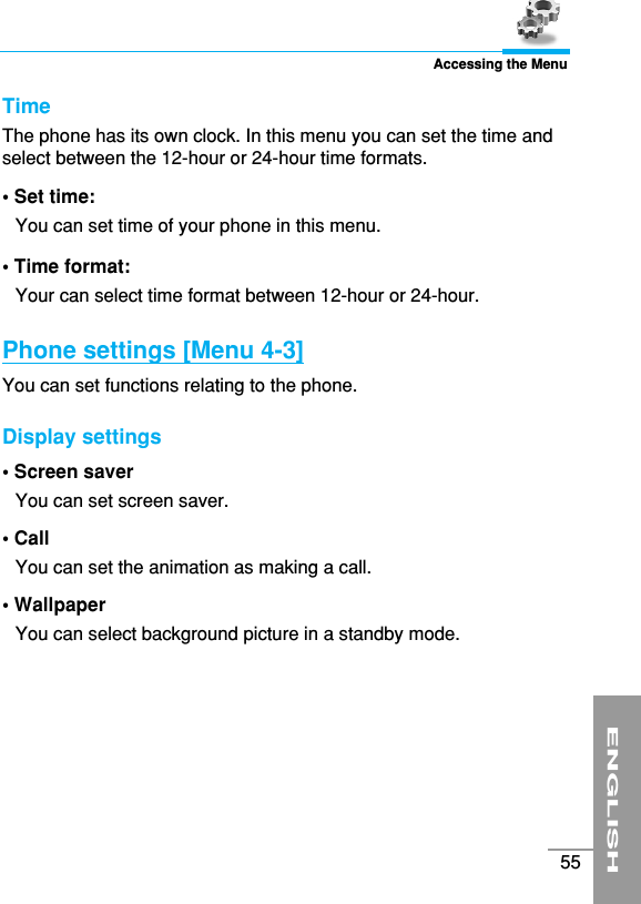 ENGLISH55Accessing the MenuTime The phone has its own clock. In this menu you can set the time andselect between the 12-hour or 24-hour time formats. • Set time: You can set time of your phone in this menu. • Time format: Your can select time format between 12-hour or 24-hour.Phone settings [Menu 4-3]You can set functions relating to the phone.Display settings • Screen saver You can set screen saver.• Call You can set the animation as making a call.• Wallpaper You can select background picture in a standby mode.