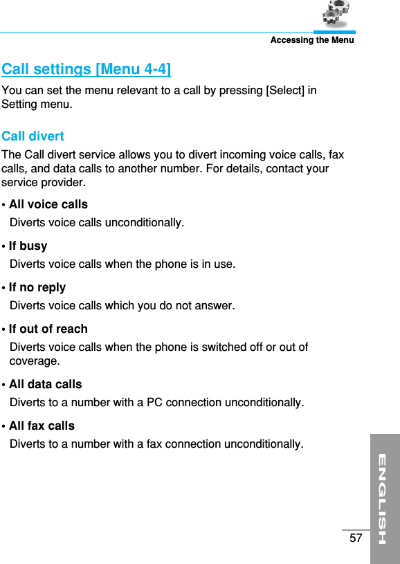 ENGLISH57Accessing the MenuCall settings [Menu 4-4]You can set the menu relevant to a call by pressing [Select] inSetting menu.Call divert The Call divert service allows you to divert incoming voice calls, faxcalls, and data calls to another number. For details, contact yourservice provider.• All voice calls Diverts voice calls unconditionally.• If busy Diverts voice calls when the phone is in use.• If no reply Diverts voice calls which you do not answer.• If out of reach Diverts voice calls when the phone is switched off or out ofcoverage.• All data calls Diverts to a number with a PC connection unconditionally.• All fax calls Diverts to a number with a fax connection unconditionally.