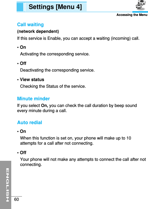 ENGLISH60Settings [Menu 4]Accessing the MenuCall waiting (network dependent)If this service is Enable, you can accept a waiting (incoming) call. • On Activating the corresponding service.• Off Deactivating the corresponding service.• View statusChecking the Status of the service.Minute minder If you select On, you can check the call duration by beep soundevery minute during a call.Auto redial • On When this function is set on, your phone will make up to 10attempts for a call after not connecting.• Off Your phone will not make any attempts to connect the call after notconnecting.