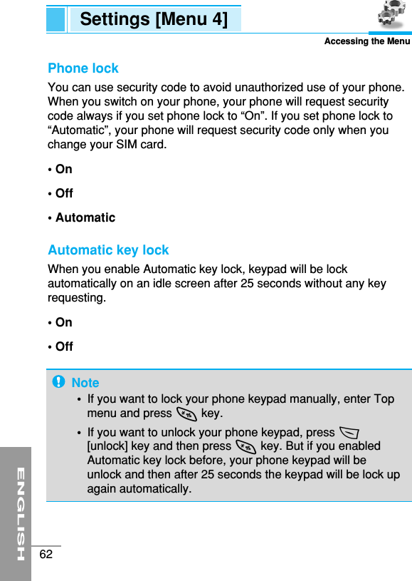 ENGLISH62Settings [Menu 4]Accessing the MenuPhone lock You can use security code to avoid unauthorized use of your phone.When you switch on your phone, your phone will request securitycode always if you set phone lock to “On”. If you set phone lock to“Automatic”, your phone will request security code only when youchange your SIM card.• On• Off• AutomaticAutomatic key lock When you enable Automatic key lock, keypad will be lockautomatically on an idle screen after 25 seconds without any keyrequesting.• On• OffNote•  If you want to lock your phone keypad manually, enter Topmenu and press *key.•  If you want to unlock your phone keypad, press &lt;[unlock] key and then press *key. But if you enabledAutomatic key lock before, your phone keypad will beunlock and then after 25 seconds the keypad will be lock upagain automatically.
