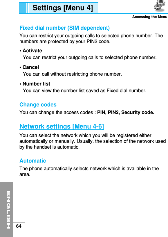 ENGLISH64Settings [Menu 4]Accessing the MenuFixed dial number (SIM dependent)You can restrict your outgoing calls to selected phone number. Thenumbers are protected by your PIN2 code.• Activate You can restrict your outgoing calls to selected phone number.• CancelYou can call without restricting phone number.• Number listYou can view the number list saved as Fixed dial number. Change codes You can change the access codes : PIN, PIN2, Security code.Network settings [Menu 4-6]You can select the network which you will be registered eitherautomatically or manually. Usually, the selection of the network usedby the handset is automatic. Automatic The phone automatically selects network which is available in thearea.