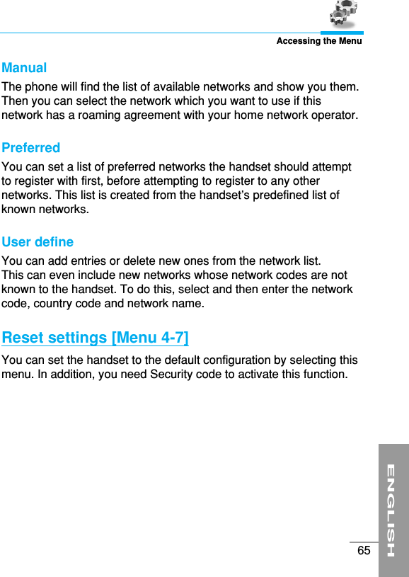 ENGLISH65Accessing the MenuManual The phone will find the list of available networks and show you them.Then you can select the network which you want to use if thisnetwork has a roaming agreement with your home network operator. Preferred You can set a list of preferred networks the handset should attemptto register with first, before attempting to register to any othernetworks. This list is created from the handset’s predefined list ofknown networks.User defineYou can add entries or delete new ones from the network list. This can even include new networks whose network codes are notknown to the handset. To do this, select and then enter the networkcode, country code and network name.Reset settings [Menu 4-7]You can set the handset to the default configuration by selecting thismenu. In addition, you need Security code to activate this function.