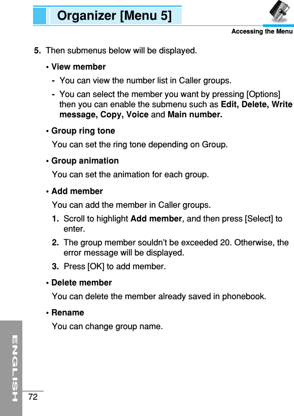 ENGLISH72Organizer [Menu 5]Accessing the Menu5. Then submenus below will be displayed.• View member-You can view the number list in Caller groups.-You can select the member you want by pressing [Options]then you can enable the submenu such as Edit, Delete, Writemessage, Copy, Voice and Main number.• Group ring toneYou can set the ring tone depending on Group.• Group animationYou can set the animation for each group.• Add memberYou can add the member in Caller groups.1.  Scroll to highlight Add member, and then press [Select] toenter.2.  The group member souldn’t be exceeded 20. Otherwise, theerror message will be displayed.3.  Press [OK] to add member.• Delete memberYou can delete the member already saved in phonebook.• RenameYou can change group name.