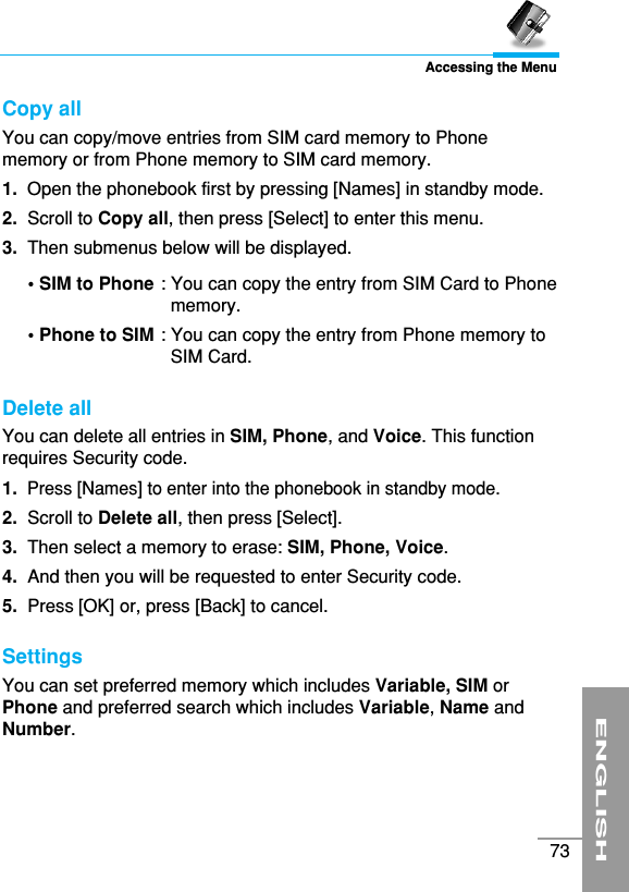 ENGLISH73Accessing the MenuCopy all You can copy/move entries from SIM card memory to Phonememory or from Phone memory to SIM card memory.1. Open the phonebook first by pressing [Names] in standby mode.2.  Scroll to Copy all, then press [Select] to enter this menu.3.  Then submenus below will be displayed.• SIM to Phone : You can copy the entry from SIM Card to Phonememory. • Phone to SIM : You can copy the entry from Phone memory toSIM Card.Delete all You can delete all entries in SIM, Phone, and Voice. This functionrequires Security code.1. Press [Names] to enter into the phonebook in standby mode.2. Scroll to Delete all, then press [Select].3. Then select a memory to erase: SIM, Phone, Voice.4.  And then you will be requested to enter Security code.5.  Press [OK] or, press [Back] to cancel.Settings You can set preferred memory which includes Variable, SIM orPhone and preferred search which includes Variable, Name andNumber.