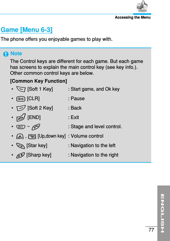 ENGLISH77Accessing the MenuGame [Menu 6-3]The phone offers you enjoyable games to play with.NoteThe Control keys are different for each game. But each gamehas screens to explain the main control key (see key info.).Other common control keys are below.  [Common Key Function]•  &lt;[Soft 1 Key]  : Start game, and Ok key•  C[CLR] : Pause•  &gt;[Soft 2 Key]  : Back•  E[END] : Exit•  0 ~ 9  : Stage and level control.•  U ,D[Up,down key] : Volume control•  * [Star key]  : Navigation to the left•  # [Sharp key]  : Navigation to the right