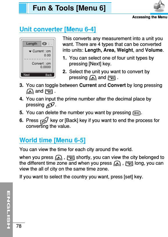 ENGLISH78Unit converter [Menu 6-4]This converts any measurement into a unit youwant. There are 4 types that can be convertedinto units: Length, Area, Weight, and Volume.1.  You can select one of four unit types bypressing [Next] key.2.  Select the unit you want to convert bypressing U and D . 3.  You can toggle between Current and Convert by long pressingU and D .4.  You can input the prime number after the decimal place bypressing #.5.  You can delete the number you want by pressing C.6.  Press Ekey or [Back] key if you want to end the process forconverting the value.World time [Menu 6-5]You can view the time for each city around the world.when you press U , D shortly, you can view the city belonged tothe different time zone and when you press U , D long, you canview the all of city on the same time zone. If you want to select the country you want, press [set] key.Fun &amp; Tools [Menu 6]Accessing the MenuLength