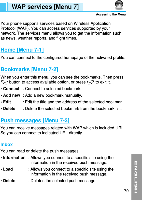 ENGLISH79Your phone supports services based on Wireless ApplicationProtocol (WAP). You can access services supported by yournetwork. The services menu allows you to get the information suchas news, weather reports, and flight times.Home [Menu 7-1]You can connect to the configured homepage of the activated profile.Bookmarks [Menu 7-2]When you enter this menu, you can see the bookmarks. Then press&lt;button to access available option, or press &gt;to exit it.• Connect  : Connect to selected bookmark.• Add new  : Add a new bookmark manually.• Edit : Edit the title and the address of the selected bookmark.• Delete : Delete the selected bookmark from the bookmark list.Push messages [Menu 7-3]You can receive messages related with WAP which is included URL.So you can connect to indicated URL directly.Inbox You can read or delete the push messages.• Information  : Allows you connect to a specific site using theinformation in the received push message.• Load  : Allows you connect to a specific site using theinformation in the received push message.• Delete  : Deletes the selected push message.WAP services [Menu 7]Accessing the Menu