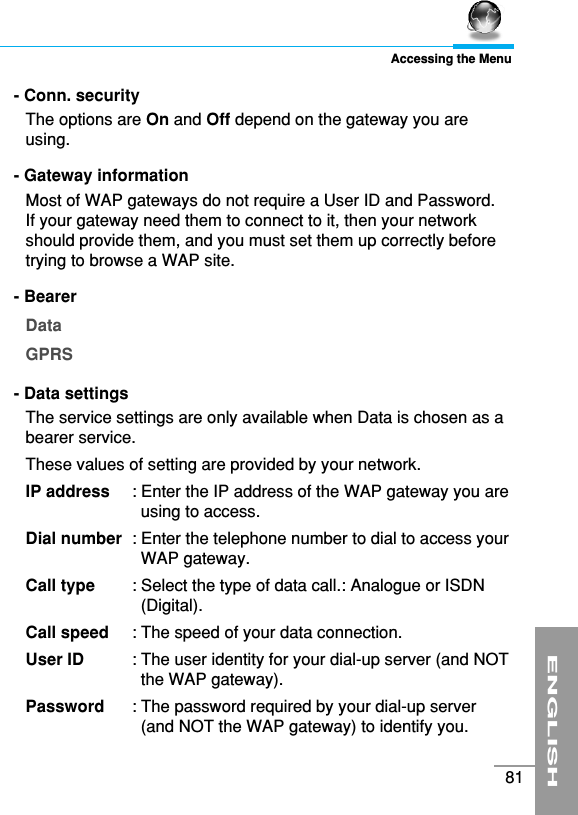 ENGLISH81Accessing the Menu- Conn. security The options are On and Off depend on the gateway you areusing.- Gateway informationMost of WAP gateways do not require a User ID and Password. If your gateway need them to connect to it, then your networkshould provide them, and you must set them up correctly beforetrying to browse a WAP site.- Bearer DataGPRS- Data settings The service settings are only available when Data is chosen as abearer service.These values of setting are provided by your network.IP address  : Enter the IP address of the WAP gateway you areusing to access.Dial number  : Enter the telephone number to dial to access yourWAP gateway.Call type  : Select the type of data call.: Analogue or ISDN(Digital).Call speed  : The speed of your data connection.User ID  : The user identity for your dial-up server (and NOTthe WAP gateway). Password  : The password required by your dial-up server(and NOT the WAP gateway) to identify you. 