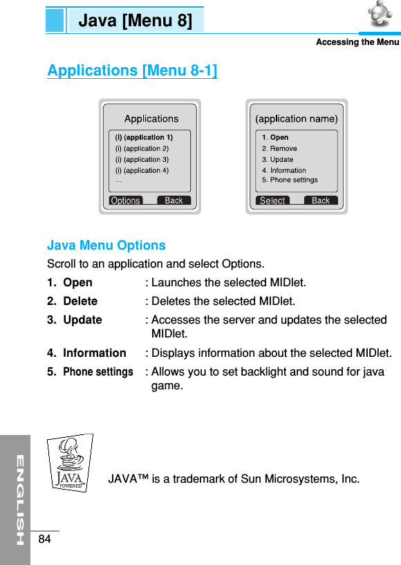 ENGLISH84Java [Menu 8]Accessing the MenuApplications [Menu 8-1]Java Menu OptionsScroll to an application and select Options.1. Open : Launches the selected MIDlet.2. Delete : Deletes the selected MIDlet.3. Update : Accesses the server and updates the selectedMIDlet.4. Information : Displays information about the selected MIDlet.5.Phone settings: Allows you to set backlight and sound for javagame.JAVA™is a trademark of Sun Microsystems, Inc.