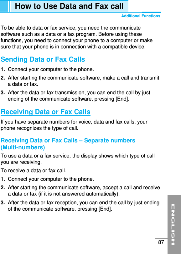 ENGLISH87How to Use Data and Fax callAdditional FunctionsTo be able to data or fax service, you need the communicatesoftware such as a data or a fax program. Before using thesefunctions, you need to connect your phone to a computer or makesure that your phone is in connection with a compatible device.Sending Data or Fax Calls1.  Connect your computer to the phone.2. After starting the communicate software, make a call and transmita data or fax.3. After the data or fax transmission, you can end the call by justending of the communicate software, pressing [End].Receiving Data or Fax CallsIf you have separate numbers for voice, data and fax calls, yourphone recognizes the type of call.Receiving Data or Fax Calls – Separate numbers (Multi-numbers)To use a data or a fax service, the display shows which type of callyou are receiving.To receive a data or fax call.1.  Connect your computer to the phone.2.  After starting the communicate software, accept a call and receivea data or fax (if it is not answered automatically).3.  After the data or fax reception, you can end the call by just endingof the communicate software, pressing [End].