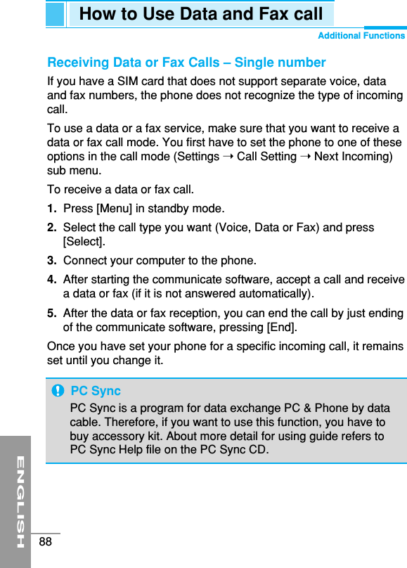 ENGLISH88How to Use Data and Fax callAdditional FunctionsReceiving Data or Fax Calls – Single numberIf you have a SIM card that does not support separate voice, dataand fax numbers, the phone does not recognize the type of incomingcall.To use a data or a fax service, make sure that you want to receive adata or fax call mode. You first have to set the phone to one of theseoptions in the call mode (Settings ➝ Call Setting ➝ Next Incoming)sub menu.To receive a data or fax call.1.  Press [Menu] in standby mode.2.  Select the call type you want (Voice, Data or Fax) and press[Select].3. Connect your computer to the phone.4.  After starting the communicate software, accept a call and receivea data or fax (if it is not answered automatically).5. After the data or fax reception, you can end the call by just endingof the communicate software, pressing [End].Once you have set your phone for a specific incoming call, it remainsset until you change it.PC SyncPC Sync is a program for data exchange PC &amp; Phone by datacable. Therefore, if you want to use this function, you have tobuy accessory kit. About more detail for using guide refers toPC Sync Help file on the PC Sync CD.