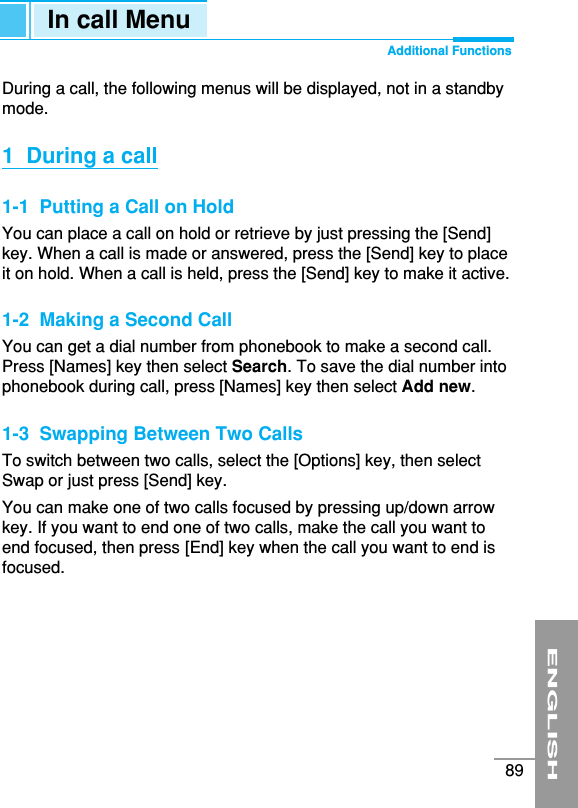 ENGLISH89During a call, the following menus will be displayed, not in a standbymode.1  During a call1-1  Putting a Call on HoldYou can place a call on hold or retrieve by just pressing the [Send]key. When a call is made or answered, press the [Send] key to placeit on hold. When a call is held, press the [Send] key to make it active.1-2  Making a Second CallYou can get a dial number from phonebook to make a second call. Press [Names] key then select Search. To save the dial number intophonebook during call, press [Names] key then select Add new.1-3  Swapping Between Two CallsTo switch between two calls, select the [Options] key, then selectSwap or just press [Send] key.You can make one of two calls focused by pressing up/down arrowkey. If you want to end one of two calls, make the call you want toend focused, then press [End] key when the call you want to end isfocused.In call Menu Additional Functions