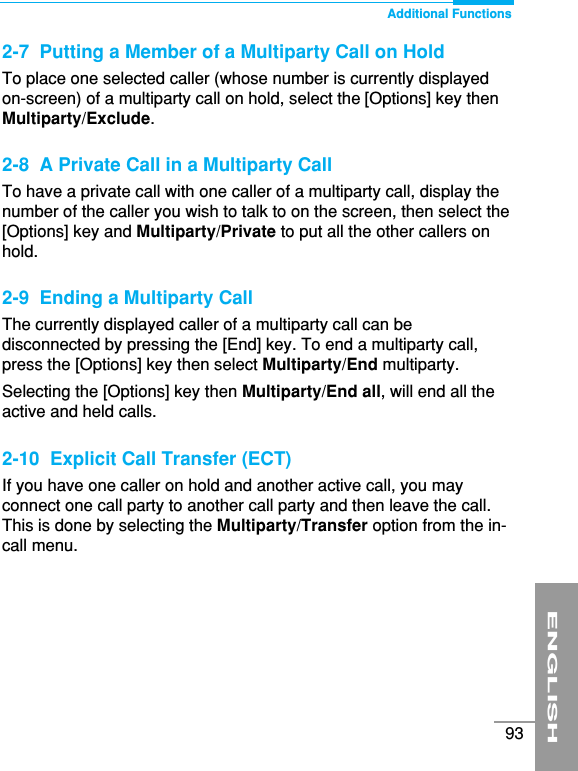 ENGLISH93Additional Functions2-7  Putting a Member of a Multiparty Call on HoldTo place one selected caller (whose number is currently displayedon-screen) of a multiparty call on hold, select the [Options] key thenMultiparty/Exclude.2-8  A Private Call in a Multiparty CallTo have a private call with one caller of a multiparty call, display thenumber of the caller you wish to talk to on the screen, then select the[Options] key and Multiparty/Private to put all the other callers onhold.2-9  Ending a Multiparty CallThe currently displayed caller of a multiparty call can bedisconnected by pressing the [End] key. To end a multiparty call,press the [Options] key then select Multiparty/End multiparty.Selecting the [Options] key then Multiparty/End all, will end all theactive and held calls.2-10  Explicit Call Transfer (ECT)If you have one caller on hold and another active call, you mayconnect one call party to another call party and then leave the call.This is done by selecting the Multiparty/Transfer option from the in-call menu.