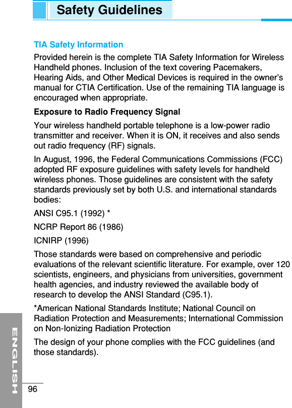 ENGLISH96TIA Safety InformationProvided herein is the complete TIA Safety Information for WirelessHandheld phones. Inclusion of the text covering Pacemakers,Hearing Aids, and Other Medical Devices is required in the owner’smanual for CTIA Certification. Use of the remaining TIA language isencouraged when appropriate.Exposure to Radio Frequency SignalYour wireless handheld portable telephone is a low-power radiotransmitter and receiver. When it is ON, it receives and also sendsout radio frequency (RF) signals.In August, 1996, the Federal Communications Commissions (FCC)adopted RF exposure guidelines with safety levels for handheldwireless phones. Those guidelines are consistent with the safetystandards previously set by both U.S. and international standardsbodies:ANSI C95.1 (1992) *NCRP Report 86 (1986)ICNIRP (1996)Those standards were based on comprehensive and periodicevaluations of the relevant scientific literature. For example, over 120scientists, engineers, and physicians from universities, governmenthealth agencies, and industry reviewed the available body ofresearch to develop the ANSI Standard (C95.1).*American National Standards Institute; National Council onRadiation Protection and Measurements; International Commissionon Non-Ionizing Radiation ProtectionThe design of your phone complies with the FCC guidelines (andthose standards).Safety Guidelines