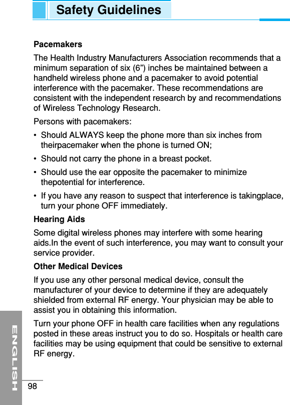 PacemakersThe Health Industry Manufacturers Association recommends that aminimum separation of six (6”) inches be maintained between ahandheld wireless phone and a pacemaker to avoid potentialinterference with the pacemaker. These recommendations areconsistent with the independent research by and recommendationsof Wireless Technology Research. Persons with pacemakers:•  Should ALWAYS keep the phone more than six inches fromtheirpacemaker when the phone is turned ON;•  Should not carry the phone in a breast pocket.•  Should use the ear opposite the pacemaker to minimizethepotential for interference.•  If you have any reason to suspect that interference is takingplace,turn your phone OFF immediately.Hearing AidsSome digital wireless phones may interfere with some hearingaids.In the event of such interference, you may want to consult yourservice provider.Other Medical DevicesIf you use any other personal medical device, consult themanufacturer of your device to determine if they are adequatelyshielded from external RF energy. Your physician may be able toassist you in obtaining this information. Turn your phone OFF in health care facilities when any regulationsposted in these areas instruct you to do so. Hospitals or health carefacilities may be using equipment that could be sensitive to externalRF energy.ENGLISH98Safety Guidelines