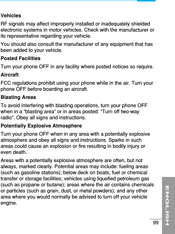 VehiclesRF signals may affect improperly installed or inadequately shieldedelectronic systems in motor vehicles. Check with the manufacturer orits representative regarding your vehicle. You should also consult the manufacturer of any equipment that hasbeen added to your vehicle.Posted FacilitiesTurn your phone OFF in any facility where posted notices so require.AircraftFCC regulations prohibit using your phone while in the air. Turn yourphone OFF before boarding an aircraft.Blasting AreasTo avoid interfering with blasting operations, turn your phone OFFwhen in a “blasting area” or in areas posted: “Turn off two-wayradio”. Obey all signs and instructions.Potentially Explosive AtmosphereTurn your phone OFF when in any area with a potentially explosiveatmosphere and obey all signs and instructions. Sparks in suchareas could cause an explosion or fire resulting in bodily injury oreven death.Areas with a potentially explosive atmosphere are often, but notalways, marked clearly. Potential areas may include: fueling areas(such as gasoline stations); below deck on boats; fuel or chemicaltransfer or storage facilities; vehicles using liquefied petroleum gas(such as propane or butane); areas where the air contains chemicalsor particles (such as grain, dust, or metal powders); and any otherarea where you would normally be advised to turn off your vehicleengine.ENGLISH99